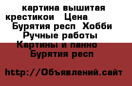 картина вышитая крестикои › Цена ­ 1 500 - Бурятия респ. Хобби. Ручные работы » Картины и панно   . Бурятия респ.